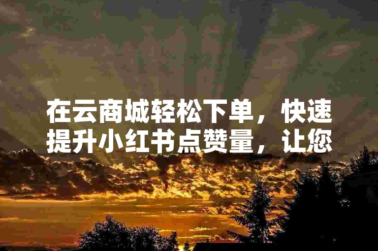 在云商城轻松下单，快速提升小红书点赞量，让您的内容更受欢迎！