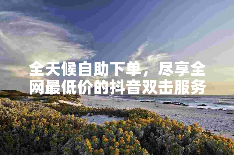 全天候自助下单，尽享全网最低价的抖音双击服务，快速提升您的视频热度！