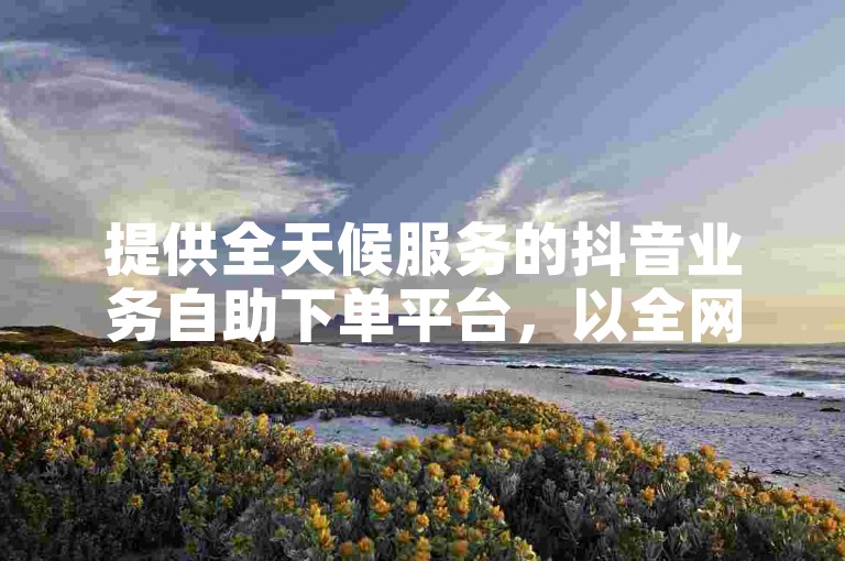 提供全天候服务的抖音业务自助下单平台，以全网最低价格满足您的需求。