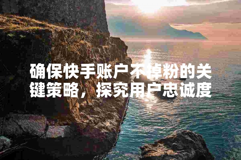 确保快手账户不掉粉的关键策略，探究用户忠诚度的秘诀，新手必读！