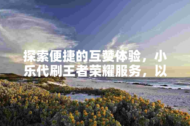 探索便捷的互赞体验，小乐代刷王者荣耀服务，以及微博账号发卡网的高效解决方案。