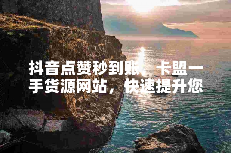 抖音点赞秒到账，卡盟一手货源网站，快速提升您的社交媒体影响力！