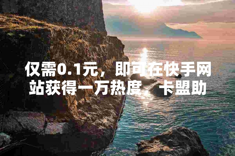 仅需0.1元，即可在快手网站获得一万热度，卡盟助力让您的快手内容迅速走红！