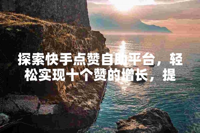 探索快手点赞自助平台，轻松实现十个赞的增长，提升你的视频曝光度。