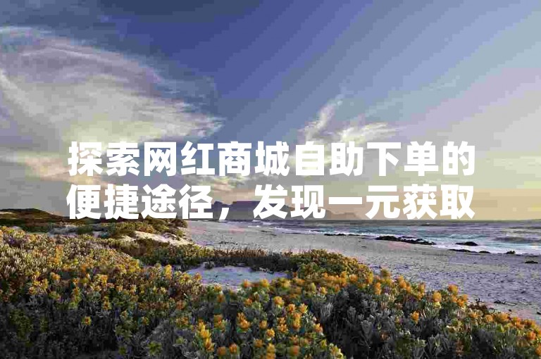 探索网红商城自助下单的便捷途径，发现一元获取一百个赞的小红书策略，以及抖音官方点赞任务平台的独家秘籍。