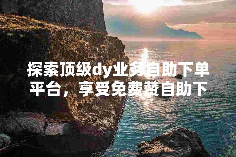 探索顶级dy业务自助下单平台，享受免费赞自助下单的便捷服务，立即访问我们的网站体验快速下载功能。