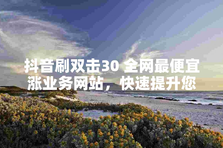 抖音刷双击30 全网最便宜涨业务网站，快速提升您的抖音视频曝光率。