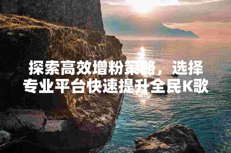 探索高效增粉策略，选择专业平台快速提升全民K歌粉丝量，同时获取抖音超值粉丝服务与QQ空间点赞支持，一站式解决今日头条账号需求。