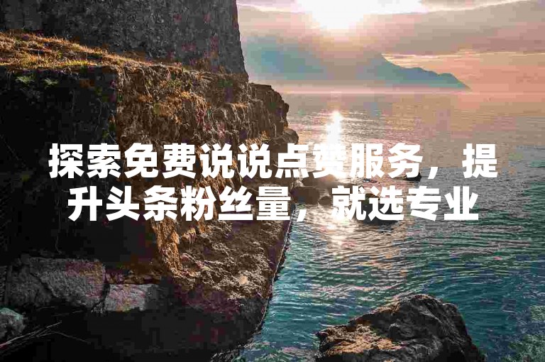 探索免费说说点赞服务，提升头条粉丝量，就选专业下单平台。