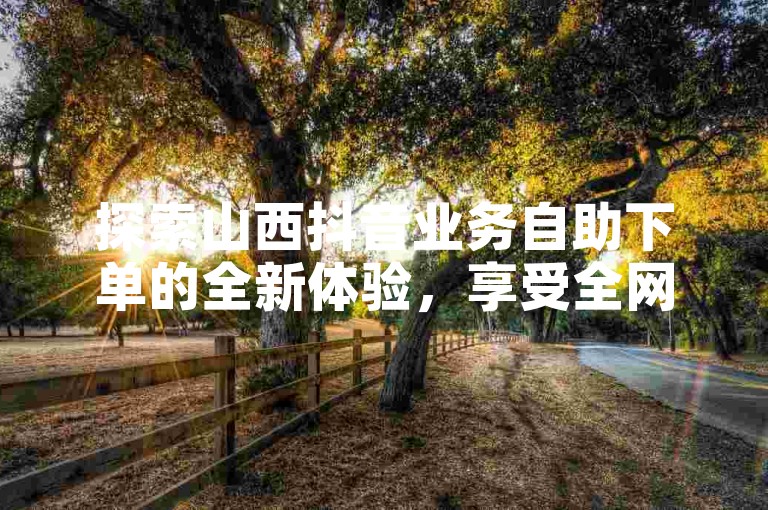 探索山西抖音业务自助下单的全新体验，享受全网免费自助服务的便捷与高效。