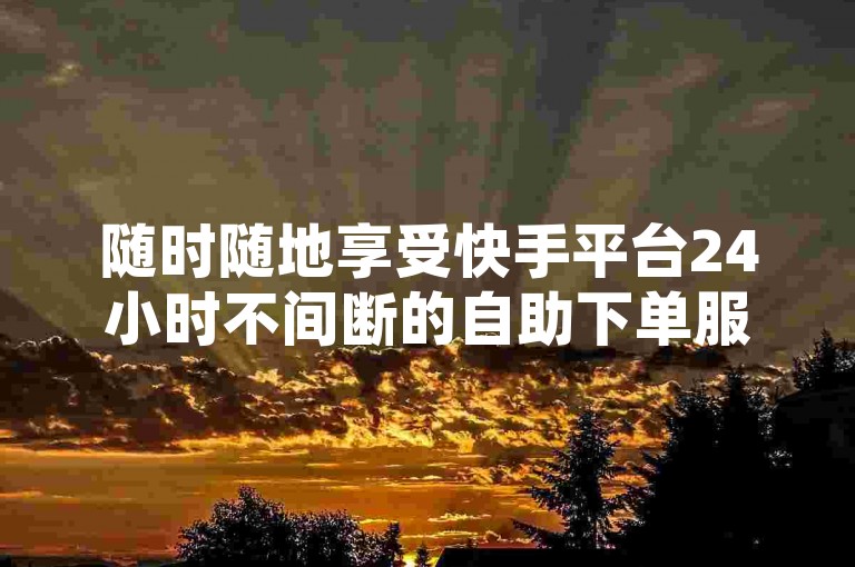 随时随地享受快手平台24小时不间断的自助下单服务，让您的在线体验更加便捷高效。