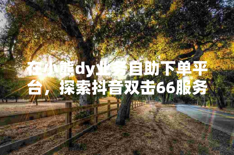在小熊dy业务自助下单平台，探索抖音双击66服务，全程免费无隐形消费。