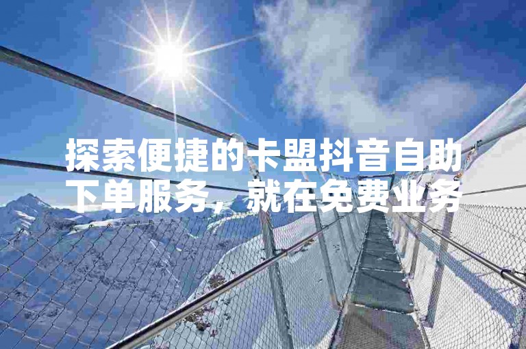 探索便捷的卡盟抖音自助下单服务，就在免费业务自助下单网站，让您的业务腾飞更简单！