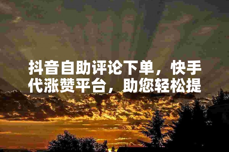 抖音自助评论下单，快手代涨赞平台，助您轻松提升短视频热度与影响力。