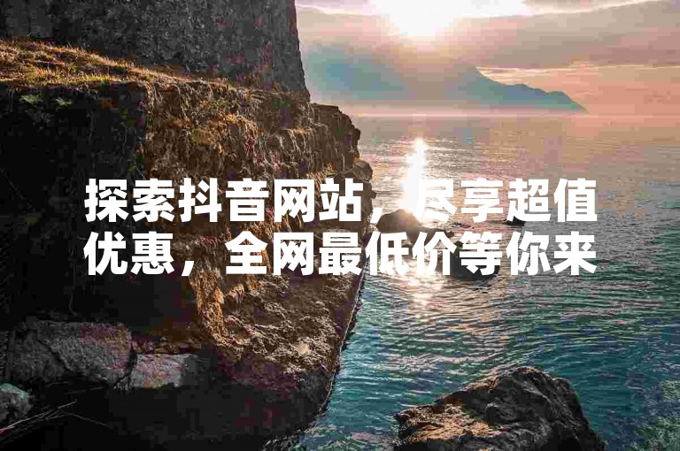 探索抖音网站,尽享超值优惠,全网最低价等你来发现!