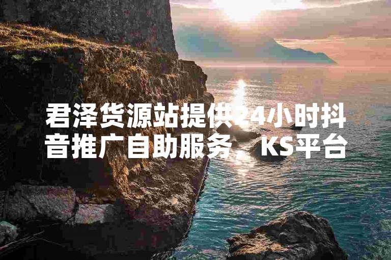 君泽货源站提供24小时抖音推广自助服务,KS平台业务秒双击,全网最低价,官方紧急辟谣2024!