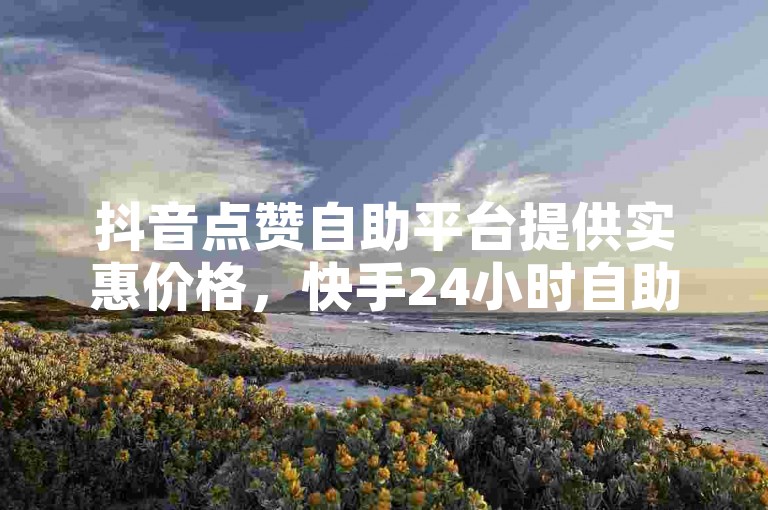 抖音点赞自助平台提供实惠价格，快手24小时自助免费下单软件助力账号增长。