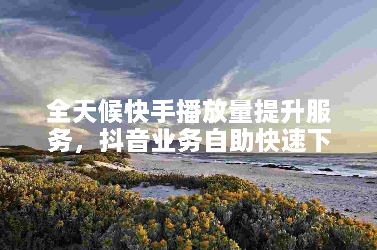 全天候快手播放量提升服务，抖音业务自助快速下单平台，秒速响应您的增长需求。