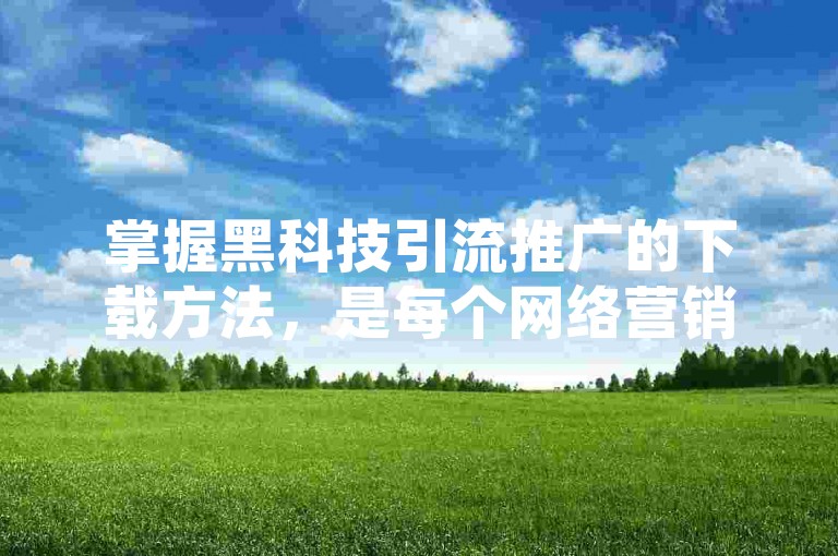 掌握黑科技引流推广的下载方法，是每个网络营销新人提升业绩的关键步骤，立即学习这一必备技能！