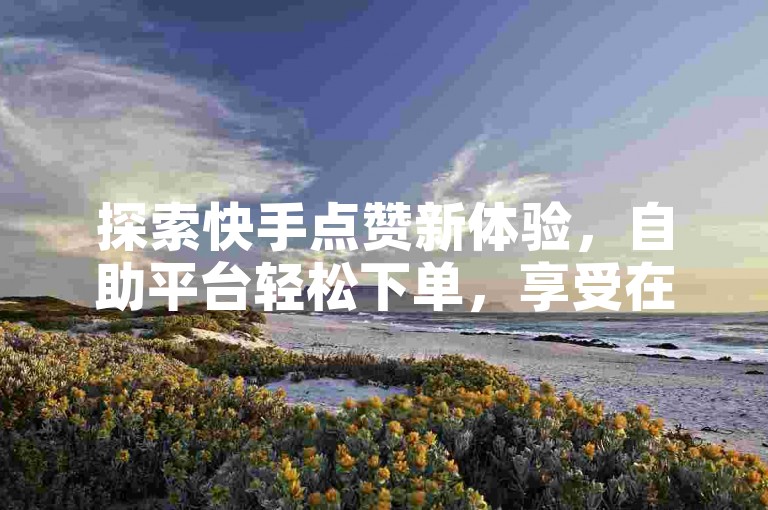 探索快手点赞新体验，自助平台轻松下单，享受在线低价优惠。