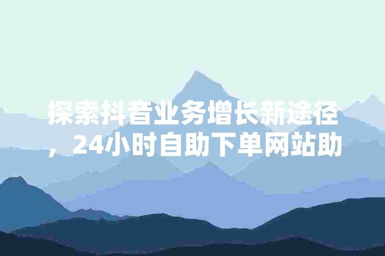 探索抖音业务增长新途径，24小时自助下单网站助您轻松获取dy赞，在线自助下单，快速提升影响力。