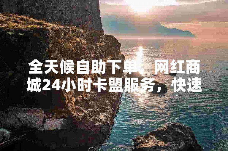 全天候自助下单，网红商城24小时卡盟服务，快速便捷。
