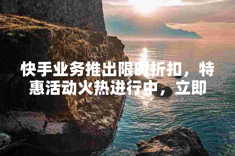 快手业务推出限时折扣,特惠活动火热进行中,立即加入抢购行列!
