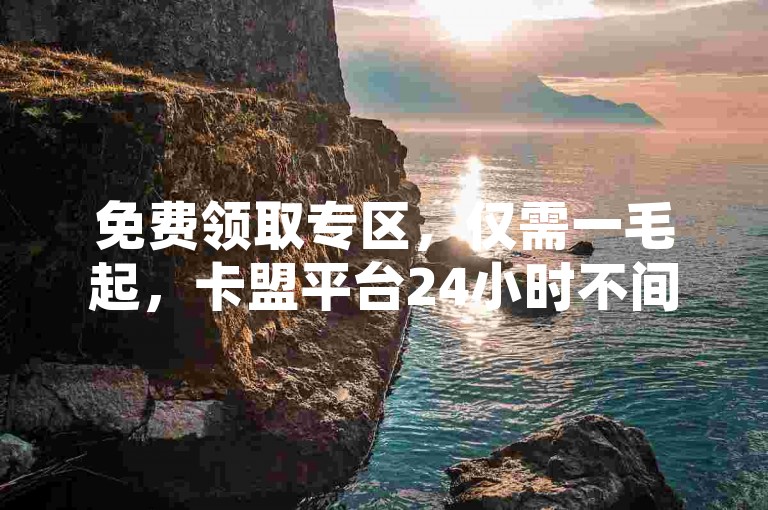 免费领取专区，仅需一毛起，卡盟平台24小时不间断服务，抖音点赞100个只需4元。