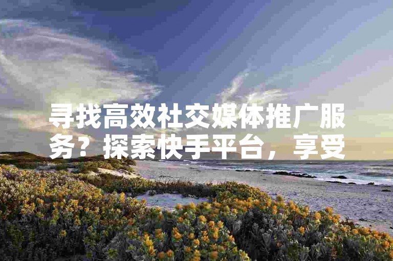 寻找高效社交媒体推广服务？探索快手平台，享受全网最优惠的点赞和评论下单体验。