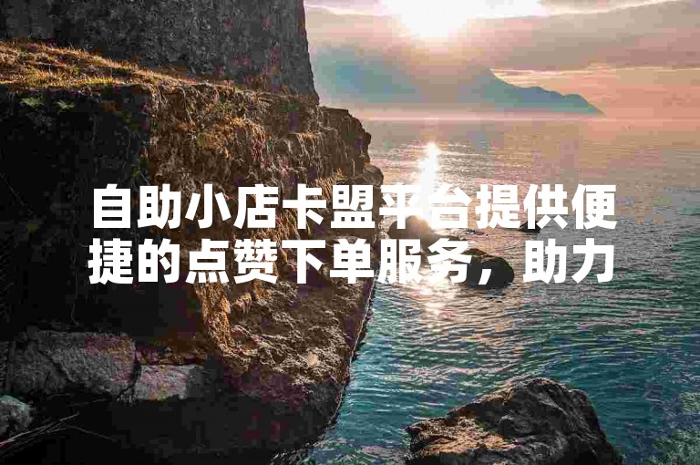 自助小店卡盟平台提供便捷的点赞下单服务，助力用户轻松提升社交影响力。