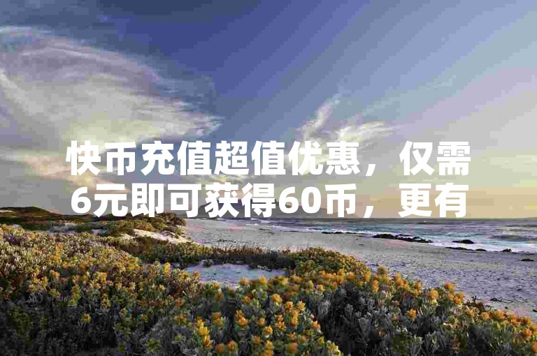 快币充值超值优惠，仅需6元即可获得60币，更有0元下单专区等你来，一毛元起畅享丰富内容！