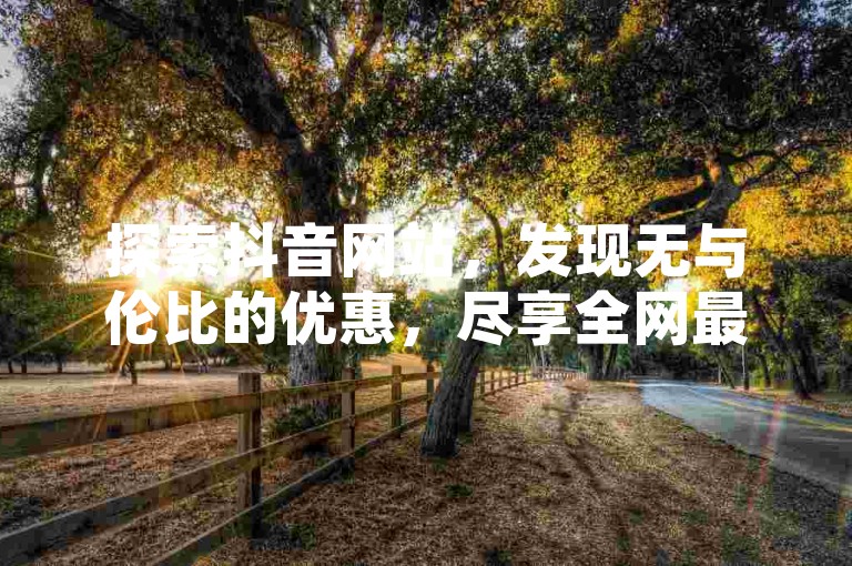 探索抖音网站,发现无与伦比的优惠,尽享全网最低价购物体验。