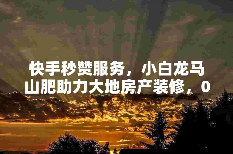 快手秒赞服务，小白龙马山肥助力大地房产装修，0.01元即可获得1000双击点赞！