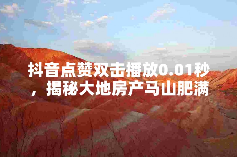 抖音点赞双击播放0.01秒，揭秘大地房产马山肥满新装修活动，2024年不容错过的家居盛宴！