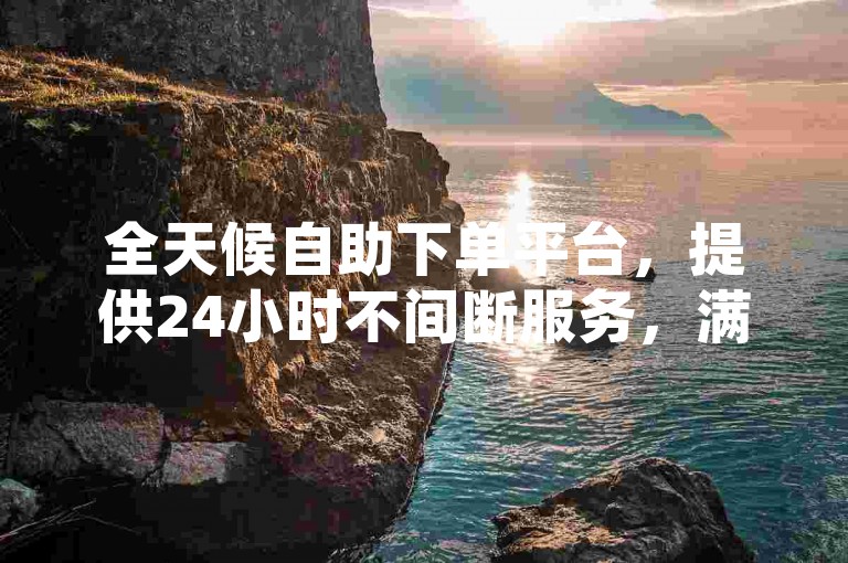 全天候自助下单平台，提供24小时不间断服务，满足您随时随地的业务需求。