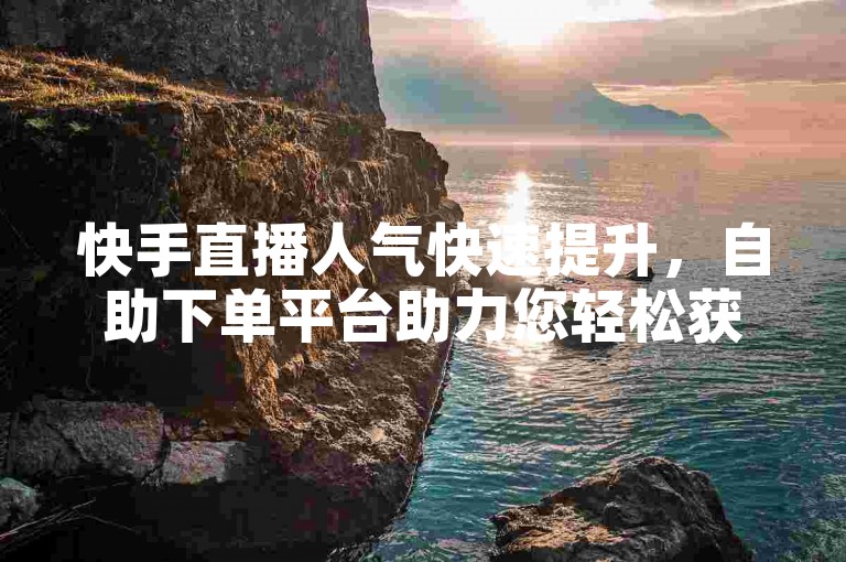 快手直播人气快速提升，自助下单平台助力您轻松获得更多赞与关注。
