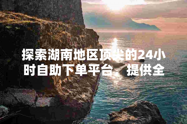 探索湖南地区顶尖的24小时自助下单平台，提供全面的dy快手代网站刷业务服务，立即通过微信联系，享受高效便捷的在线服务体验。