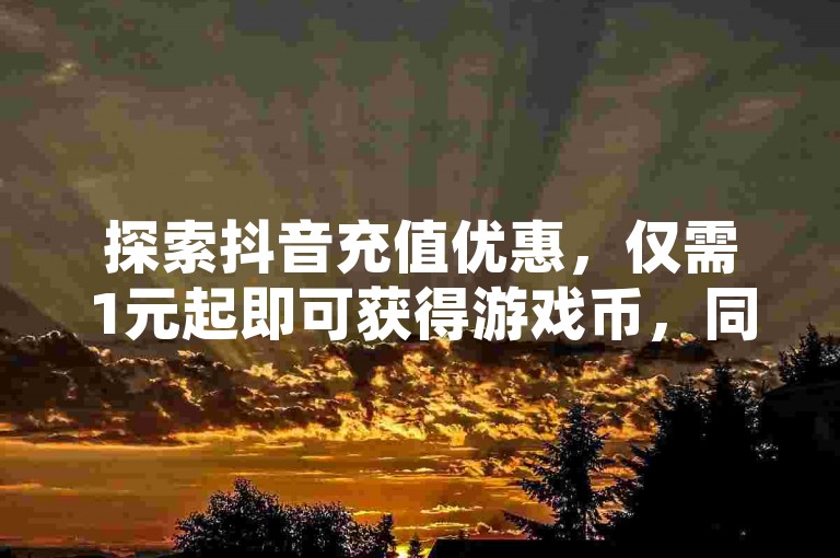 探索抖音充值优惠，仅需1元起即可获得游戏币，同时发现QQ空间免费点赞服务与卡盟低价粉丝增长秘诀，真实主播互动不再是梦！