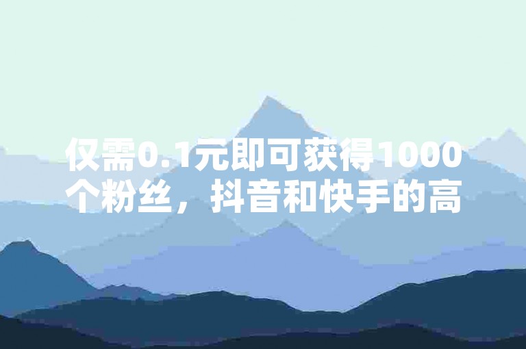 仅需0.1元即可获得1000个粉丝,抖音和快手的高效增粉策略将为你带来意想不到的益处!