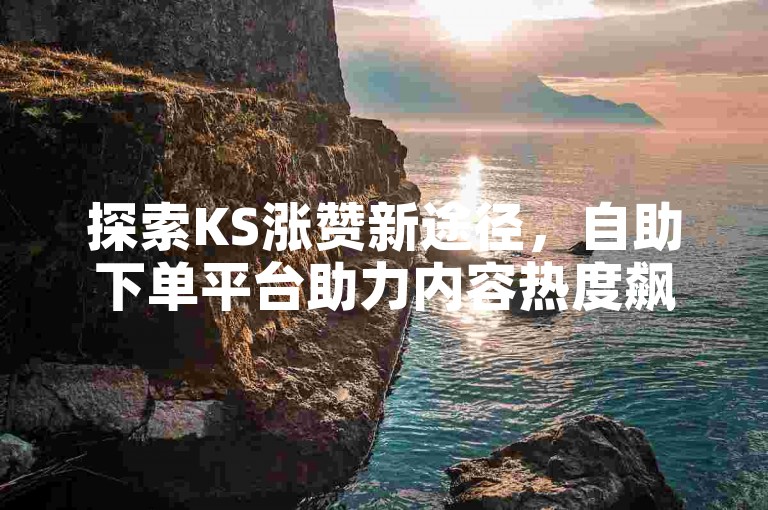 探索KS涨赞新途径，自助下单平台助力内容热度飙升！