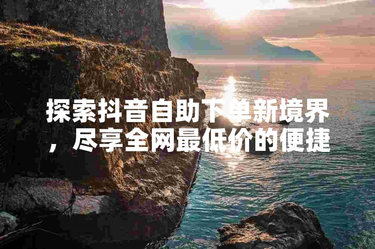 探索抖音自助下单新境界，尽享全网最低价的便捷服务，让每一笔交易都成为您智慧选择的证明。