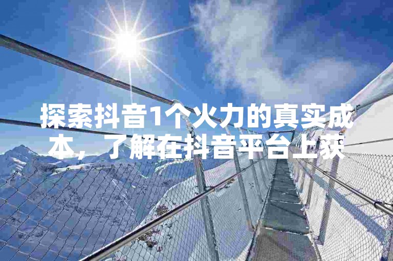 探索抖音1个火力的真实成本,了解在抖音平台上获取曝光的具体花费。