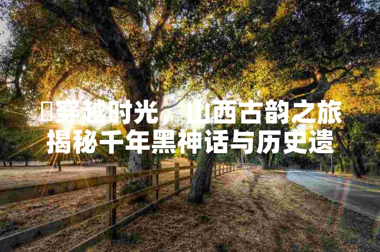 ✨穿越时光,山西古韵之旅揭秘千年黑神话与历史遗迹✨