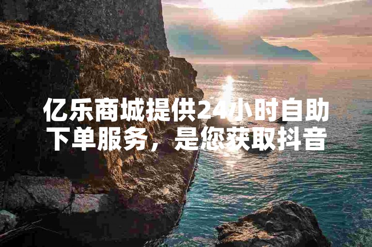 亿乐商城提供24小时自助下单服务，是您获取抖音低价点赞的理想在线平台。