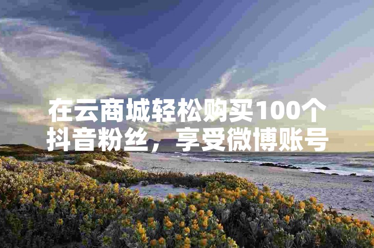 在云商城轻松购买100个抖音粉丝，享受微博账号交易网的便捷在线下单服务。