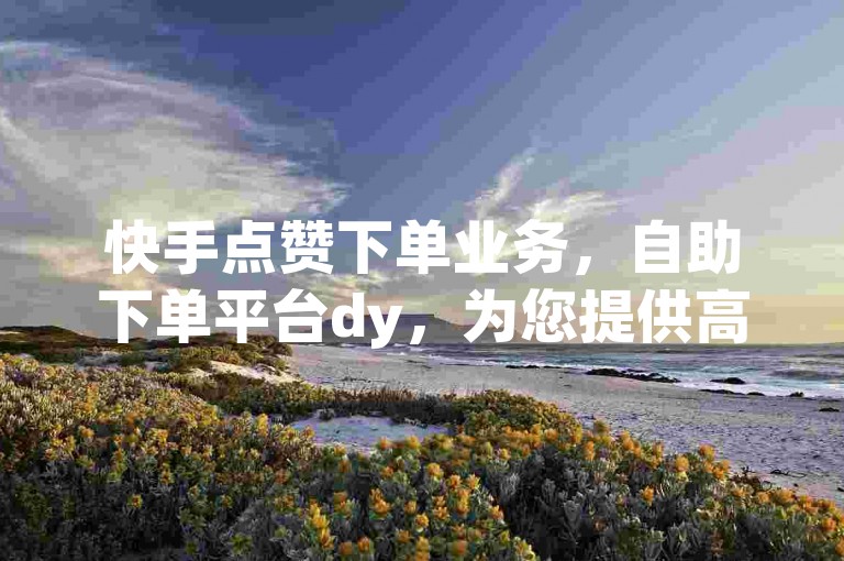 快手点赞下单业务，自助下单平台dy，为您提供高效便捷的服务体验。
