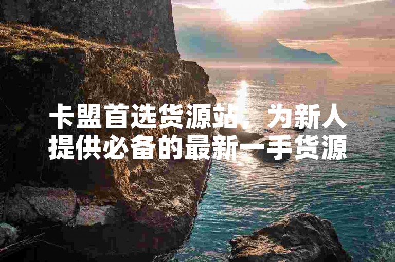 卡盟首选货源站，为新人提供必备的最新一手货源推荐！