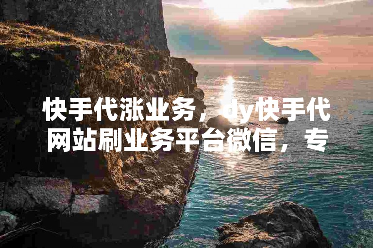 快手代涨业务，dy快手代网站刷业务平台微信，专业助力账号成长，安全高效提升粉丝量与互动量。