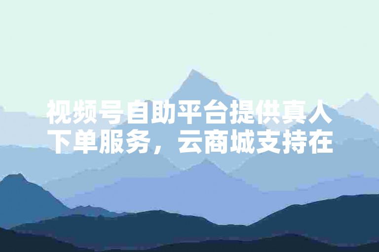 视频号自助平台提供真人下单服务，云商城支持在线下单操作。
