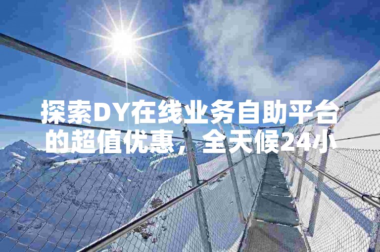 探索DY在线业务自助平台的超值优惠，全天候24小时提供低价点赞服务，让您轻松享受高效便捷的下单体验。